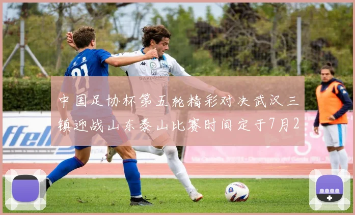 中国足协杯第五轮精彩对决武汉三镇迎战山东泰山比赛时间定于7月21日19点35分