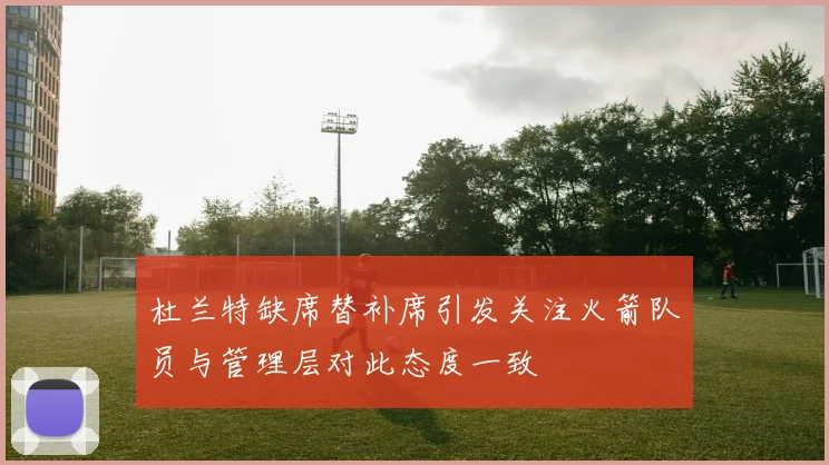 杜兰特缺席替补席引发关注火箭队员与管理层对此态度一致