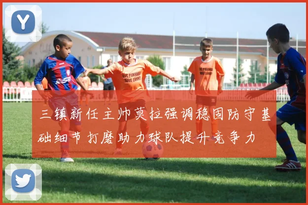 三镇新任主帅莫拉强调稳固防守基础细节打磨助力球队提升竞争力
