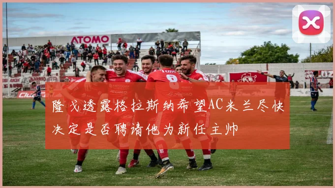 隆戈透露格拉斯纳希望AC米兰尽快决定是否聘请他为新任主帅