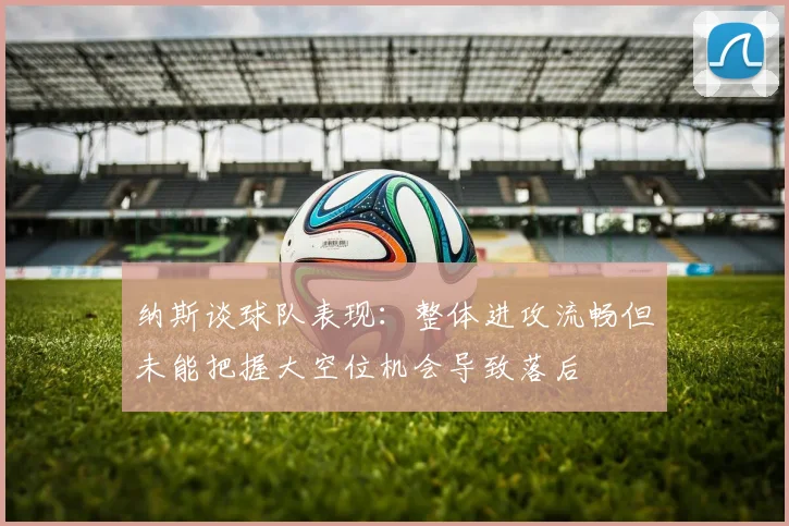 纳斯谈球队表现：整体进攻流畅但未能把握大空位机会导致落后