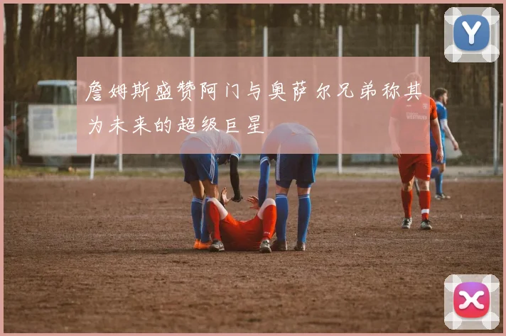 詹姆斯盛赞阿门与奥萨尔兄弟称其为未来的超级巨星