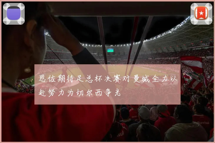 恩佐期待足总杯决赛对曼城全力以赴努力为切尔西争光